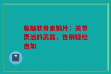 氨糖软骨素钠片：关节灵活的武器，告别轻松自如