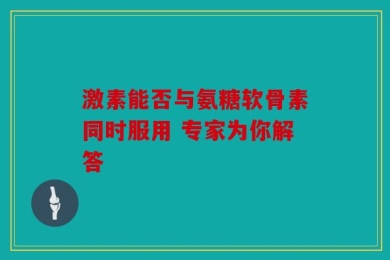 激素能否与氨糖软骨素同时服用 专家为你解答
