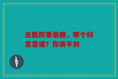 去医院看氨糖，哪个科室靠谱？你猜不到