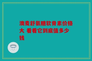 澳麦舒氨糖软骨素价格大 看看它到底值多少钱