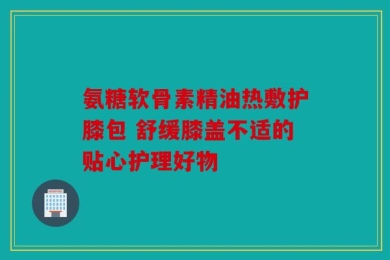 氨糖软骨素精油热敷护膝包 舒缓膝盖不适的贴心护理好物