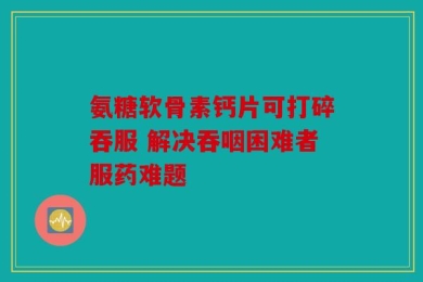 氨糖软骨素钙片可打碎吞服 解决吞咽困难者服药难题