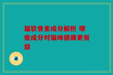 猫软骨素成分解析 哪些成分对猫咪健康更有益