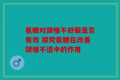 氨糖对颈椎不舒服是否有效 探究氨糖在改善颈椎不适中的作用