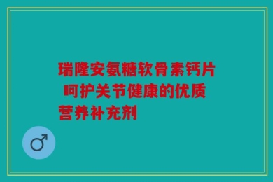 瑞隆安氨糖软骨素钙片 呵护关节健康的优质营养补充剂