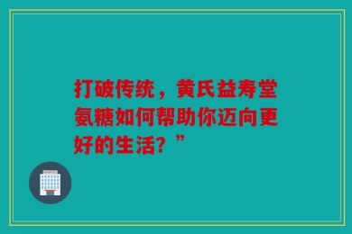 打破传统，黄氏益寿堂氨糖如何帮助你迈向更好的生活？”