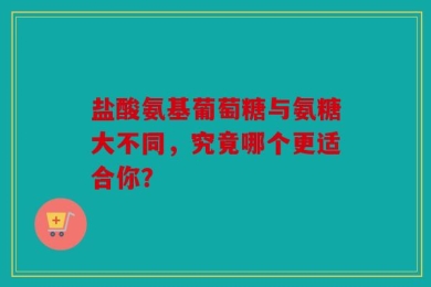 盐酸氨基葡萄糖与氨糖大不同，究竟哪个更适合你？