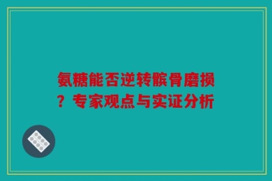 氨糖能否逆转髌骨磨损？专家观点与实证分析
