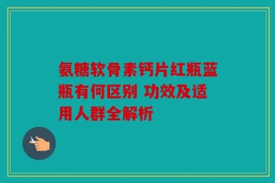 氨糖软骨素钙片红瓶蓝瓶有何区别 功效及适用人群全解析