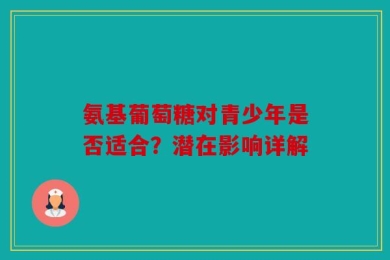 氨基葡萄糖对青少年是否适合？潜在影响详解