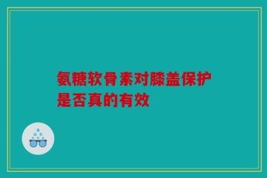 氨糖软骨素对膝盖保护是否真的有效