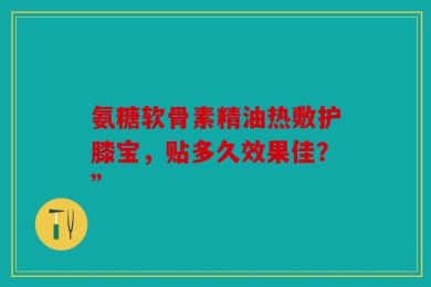 氨糖软骨素精油热敷护膝宝，贴多久效果佳？”