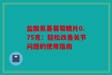 盐酸氨基葡萄糖片0.75克：轻松改善关节问题的使用指南