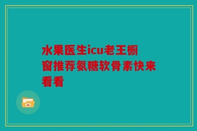 水果医生icu老王橱窗推荐氨糖软骨素快来看看
