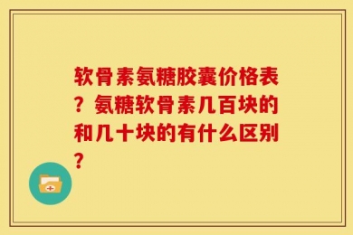 软骨素氨糖胶囊价格表？氨糖软骨素几百块的和几十块的有什么区别？