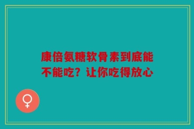 康倍氨糖软骨素到底能不能吃？让你吃得放心