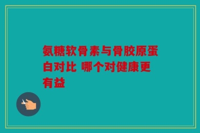 氨糖软骨素与骨胶原蛋白对比 哪个对健康更有益