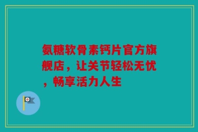氨糖软骨素钙片官方旗舰店，让关节轻松无忧，畅享活力人生