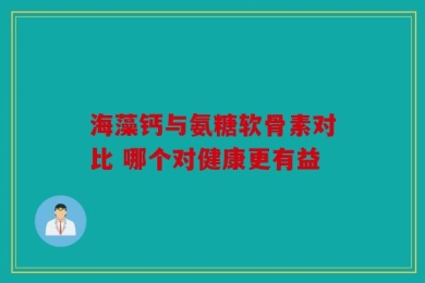 海藻钙与氨糖软骨素对比 哪个对健康更有益