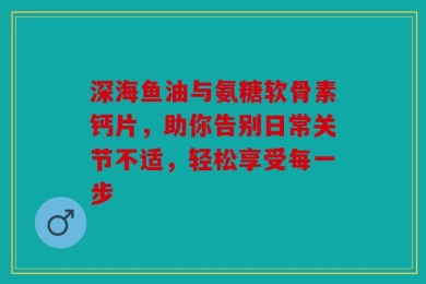 深海鱼油与氨糖软骨素钙片，助你告别日常关节不适，轻松享受每一步
