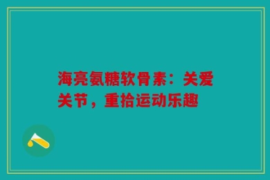海亮氨糖软骨素：关爱关节，重拾运动乐趣