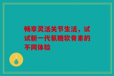 畅享灵活关节生活，试试新一代氨糖软骨素的不同体验