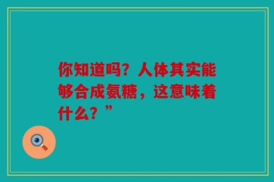 你知道吗？人体其实能够合成氨糖，这意味着什么？”