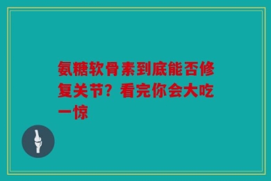 氨糖软骨素到底能否修复关节？看完你会大吃一惊