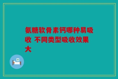 氨糖软骨素钙哪种易吸收 不同类型吸收效果大