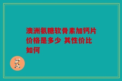 澳洲氨糖软骨素加钙片价格是多少 其性价比如何
