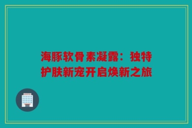 海豚软骨素凝露：独特护肤新宠开启焕新之旅