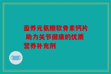 盈养元氨糖软骨素钙片 助力关节健康的优质营养补充剂