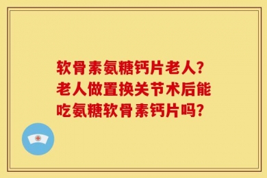 软骨素氨糖钙片老人？老人做置换关节术后能吃氨糖软骨素钙片吗？