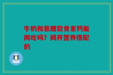 牛奶和氨糖软骨素钙能同吃吗？揭开营养搭配的
