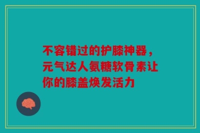 不容错过的护膝神器，元气达人氨糖软骨素让你的膝盖焕发活力
