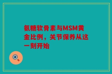 氨糖软骨素与MSM黄金比例，关节保养从这一刻开始