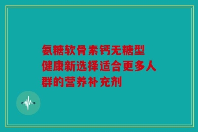 氨糖软骨素钙无糖型 健康新选择适合更多人群的营养补充剂