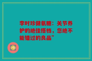 李时珍健氨糖：关节养护的绝佳搭档，您绝不能错过的良品”