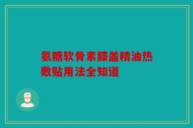 氨糖软骨素膝盖精油热敷贴用法全知道