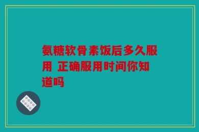 氨糖软骨素饭后多久服用 正确服用时间你知道吗