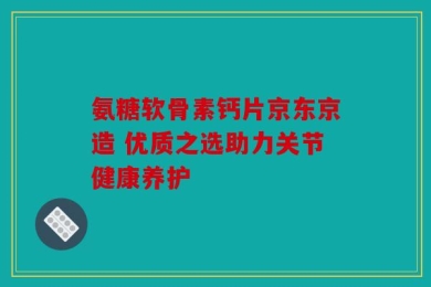氨糖软骨素钙片京东京造 优质之选助力关节健康养护
