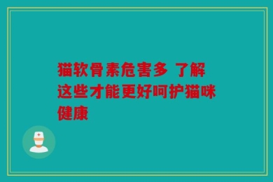 猫软骨素危害多 了解这些才能更好呵护猫咪健康
