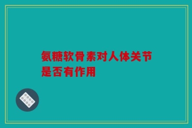 氨糖软骨素对人体关节是否有作用