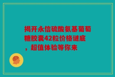 揭开永信硫酸氨基葡萄糖胶囊42粒价格谜底，超值体验等你来