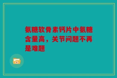 氨糖软骨素钙片中氨糖含量高，关节问题不再是难题