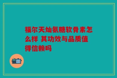 福尔天灿氨糖软骨素怎么样 其功效与品质值得信赖吗