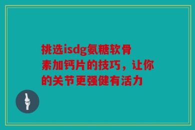 挑选isdg氨糖软骨素加钙片的技巧，让你的关节更强健有活力