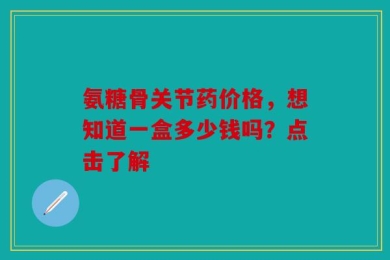 氨糖骨关节药价格，想知道一盒多少钱吗？点击了解