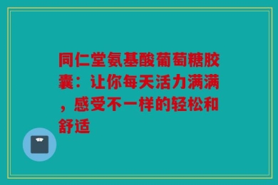 同仁堂氨基酸葡萄糖胶囊：让你每天活力满满，感受不一样的轻松和舒适