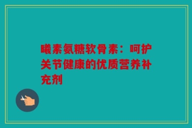曦素氨糖软骨素：呵护关节健康的优质营养补充剂